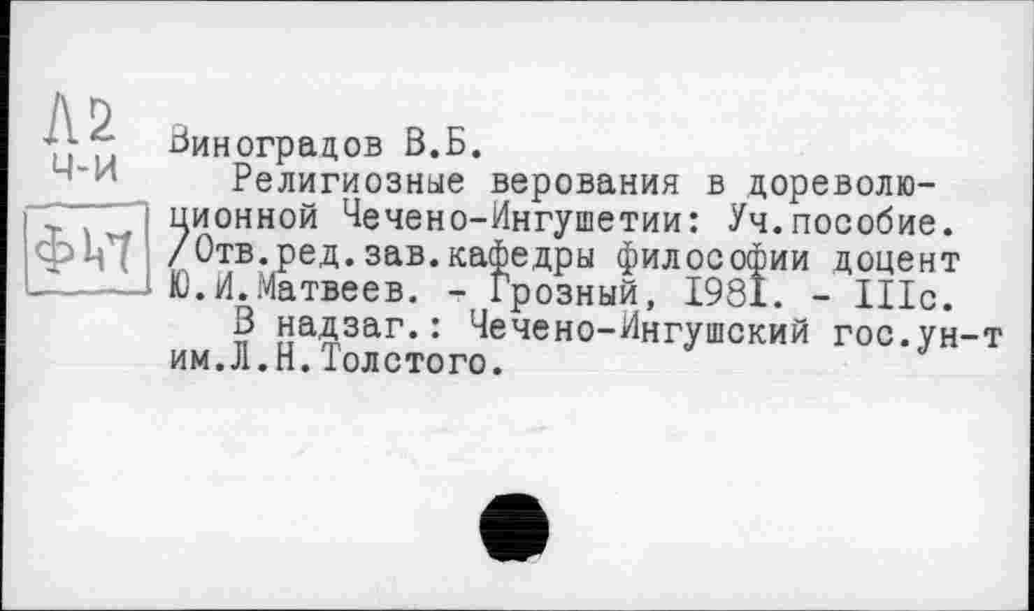 ﻿Л2 ч-и

Виноградов В.Б.
Религиозные верования в дореволюционной Чечено-Ингушетии: Уч.пособие. /Отв.ред.зав.кафедры философии доцент Ю.И.Матвеев. -Грозный, 1981. - 111с.
В надзаг.: Чечено-Ингушский гос.ун-т им.Л.Н.Толстого.